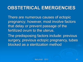 Barry Kidd 2010 81
OBSTETRICAL EMERGENCIES
There are numerous causes of ectopic
pregnancy; however, most involve factors
that delay or prevent passage of the
fertilized ovum to the uterus.
The predisposing factors include: previous
surgery, previous ectopic pregnancy, tubes
blocked as a sterilization method
 