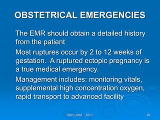 Barry Kidd 2010 82
OBSTETRICAL EMERGENCIES
The EMR should obtain a detailed history
from the patient
Most ruptures occur by 2 to 12 weeks of
gestation. A ruptured ectopic pregnancy is
a true medical emergency.
Management includes: monitoring vitals,
supplemental high concentration oxygen,
rapid transport to advanced facility
 