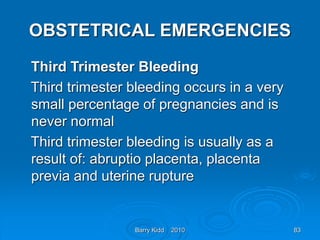 Barry Kidd 2010 83
OBSTETRICAL EMERGENCIES
Third Trimester Bleeding
Third trimester bleeding occurs in a very
small percentage of pregnancies and is
never normal
Third trimester bleeding is usually as a
result of: abruptio placenta, placenta
previa and uterine rupture
 