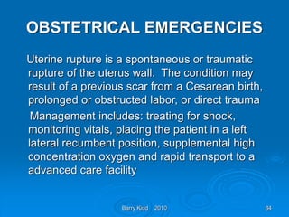 Barry Kidd 2010 84
OBSTETRICAL EMERGENCIES
Uterine rupture is a spontaneous or traumatic
rupture of the uterus wall. The condition may
result of a previous scar from a Cesarean birth,
prolonged or obstructed labor, or direct trauma
Management includes: treating for shock,
monitoring vitals, placing the patient in a left
lateral recumbent position, supplemental high
concentration oxygen and rapid transport to a
advanced care facility
 