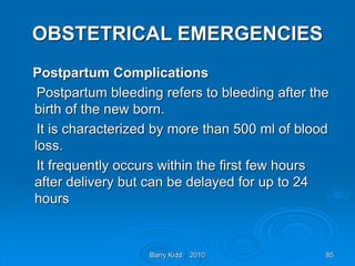 Barry Kidd 2010 85
OBSTETRICAL EMERGENCIES
Postpartum Complications
Postpartum bleeding refers to bleeding after the
birth of the new born.
It is characterized by more than 500 ml of blood
loss.
It frequently occurs within the first few hours
after delivery but can be delayed for up to 24
hours
 