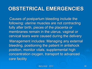 Barry Kidd 2010 86
OBSTETRICAL EMERGENCIES
Causes of postpartum bleeding include the
following: uterine muscles are not contracting
fully after birth, pieces of the placenta or
membranes remain in the uterus, vaginal or
cervical tears were caused during the delivery
Management includes: Managing any external
bleeding, positioning the patient in antishock
position, monitor vitals, supplemental high
concentration oxygen, transport to advanced
care facility
 