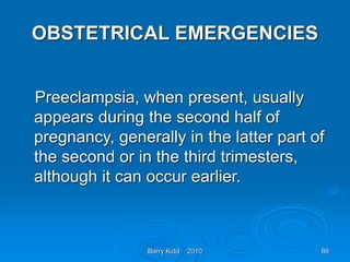 Barry Kidd 2010 88
OBSTETRICAL EMERGENCIES
Preeclampsia, when present, usually
appears during the second half of
pregnancy, generally in the latter part of
the second or in the third trimesters,
although it can occur earlier.
 