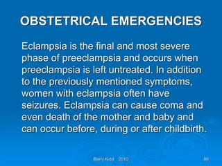 Barry Kidd 2010 89
OBSTETRICAL EMERGENCIES
Eclampsia is the final and most severe
phase of preeclampsia and occurs when
preeclampsia is left untreated. In addition
to the previously mentioned symptoms,
women with eclampsia often have
seizures. Eclampsia can cause coma and
even death of the mother and baby and
can occur before, during or after childbirth.
 