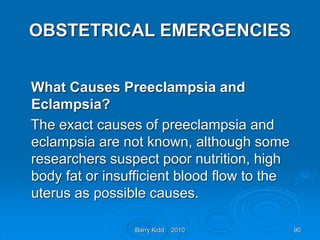 Barry Kidd 2010 90
OBSTETRICAL EMERGENCIES
What Causes Preeclampsia and
Eclampsia?
The exact causes of preeclampsia and
eclampsia are not known, although some
researchers suspect poor nutrition, high
body fat or insufficient blood flow to the
uterus as possible causes.
 