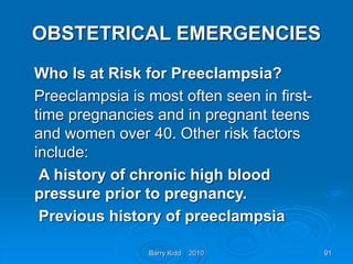 Barry Kidd 2010 91
OBSTETRICAL EMERGENCIES
Who Is at Risk for Preeclampsia?
Preeclampsia is most often seen in first-
time pregnancies and in pregnant teens
and women over 40. Other risk factors
include:
A history of chronic high blood
pressure prior to pregnancy.
Previous history of preeclampsia
 