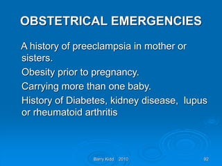 Barry Kidd 2010 92
OBSTETRICAL EMERGENCIES
A history of preeclampsia in mother or
sisters.
Obesity prior to pregnancy.
Carrying more than one baby.
History of Diabetes, kidney disease, lupus
or rheumatoid arthritis
 