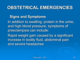 Barry Kidd 2010 93
OBSTETRICAL EMERGENCIES
Signs and Symptoms
In addition to swelling, protein in the urine,
and high blood pressure, symptoms of
preeclampsia can include:
Rapid weight gain caused by a significant
increase in bodily fluid, abdominal pain
and severe headaches
 