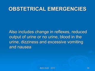 Barry Kidd 2010 94
OBSTETRICAL EMERGENCIES
Also includes change in reflexes, reduced
output of urine or no urine, blood in the
urine, dizziness and excessive vomiting
and nausea
 