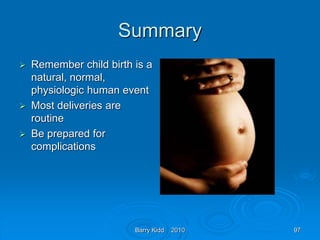 Barry Kidd 2010 97
Summary
 Remember child birth is a
natural, normal,
physiologic human event
 Most deliveries are
routine
 Be prepared for
complications
 