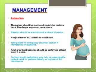 MANAGEMENT
🞇 Antepartum
🞇 The patient should be monitored closely for preterm
labor, bleeding or rupture of membranes.
🞇 Steroids should be administered at about 32 weeks.
🞇 Hospitalization at 32 weeks is reasonable .
🞇 Take patient for emergency cesarean section if
membranes are ruptured.
🞇 Fetal growth ultrasounds should be performed at least
every 4 weeks.
🞇 Cervical length evaluations may help in assessing the
patient's risk for preterm delivery or rupture of the
membranes
 