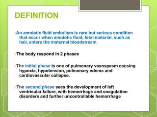 DEFINITION
🞇 An amniotic fluid embolism is rare but serious condition
that occur when amniotic fluid, fetal material, such as
hair, enters the maternal bloodstream.
🞇 The body respond in 2 phases
🞇 The initial phase is one of pulmonary vasospasm causing
hypoxia, hypotension, pulmonary edema and
cardiovascular collapse.
🞇 The second phase sees the development of left
ventricular failure, with hemorrhage and coagulation
disorders and further uncontrollable hemorrhage
 