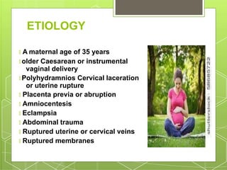 ETIOLOGY
🞇 A maternal age of 35 years
🞇 older Caesarean or instrumental
vaginal delivery
🞇 Polyhydramnios Cervical laceration
or uterine rupture
🞇 Placenta previa or abruption
🞇 Amniocentesis
🞇 Eclampsia
🞇 Abdominal trauma
🞇 Ruptured uterine or cervical veins
🞇 Ruptured membranes
 