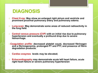 DIAGNOSIS
🞇 Chest X-ray: May show an enlarged right atrium and ventricle and
prominent proximal pulmonary artery and pulmonary edema.
🞇 Lung scan: May demonstrate some areas of reduced radioactivity in
the lung field.
🞇 Central venous pressure (CVP) with an initial rise due to pulmonary
hypertension and eventually a profound drop due to severe
hemorrhage.
🞇 Coagulation profile: decreased platelet count, decreased fibrinogen
and a fibrinogenemia, prolonged PT and PTT, and presence of fibrin
degradation products.
🞇 Cardiac enzymes levels may be elevated;
🞇 Echocardiography may demonstrate acute left heart failure, acute
right heart failure or severe pulmonary hypertension
 