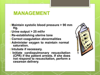 MANAGEMENT
🞇 Maintain systolic blood pressure > 90 mm
Hg.
🞇 Urine output > 25 ml/hr
🞇 Re-establishing uterine tone
🞇 Correct coagulation abnormalities
🞇 Administer oxygen to maintain normal
saturation.
🞇 Intubate if necessary.
🞇 Initiate cardiopulmonary resuscitation
(CPR) if the patient arrests. If she does
not respond to resuscitation, perform a
cesarean delivery.
 