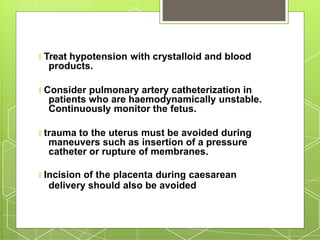 🞇 Treat hypotension with crystalloid and blood
products.
🞇 Consider pulmonary artery catheterization in
patients who are haemodynamically unstable.
Continuously monitor the fetus.
🞇 trauma to the uterus must be avoided during
maneuvers such as insertion of a pressure
catheter or rupture of membranes.
🞇 Incision of the placenta during caesarean
delivery should also be avoided
 