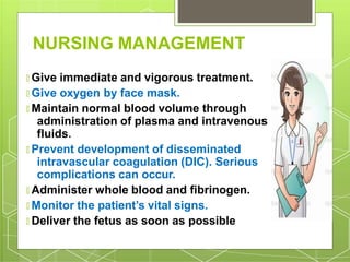 NURSING MANAGEMENT
🞇 Give immediate and vigorous treatment.
🞇 Give oxygen by face mask.
🞇 Maintain normal blood volume through
administration of plasma and intravenous
fluids.
🞇 Prevent development of disseminated
intravascular coagulation (DIC). Serious
complications can occur.
🞇 Administer whole blood and fibrinogen.
🞇 Monitor the patient’s vital signs.
🞇 Deliver the fetus as soon as possible
 