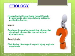 ETIOLOGY
🞇 Hypovolemia (Hemorrhage (occult /overt),
hyperemesis, diarrhea, diabetic acidosis,
peritonitis, burns.)
🞇 sepsis
🞇 Cardiogenic (cardiomyopathies, obstructive
structural, obstructive non -structural,
dysrhythmias).
🞇 Anaphylaxis
🞇 Distributive (Neurogenic- spinal injury, regional
anesthesia
 