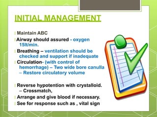 INITIAL MANAGEMENT
🞇 Maintain ABC
🞇 Airway should assured - oxygen
15lt/min.
🞇 Breathing – ventilation should be
checked and support if inadequate
🞇 Circulation- (with control of
hemorrhage) – Two wide bore canulla
– Restore circulatory volume
🞇 Reverse hypotention with crystalloid.
– Crossmatch,
🞇 Arrange and give blood if necessary.
🞇 See for response such as , vital sign
 