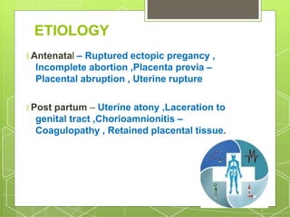 ETIOLOGY
🞇 Antenatal – Ruptured ectopic pregancy ,
Incomplete abortion ,Placenta previa –
Placental abruption , Uterine rupture
🞇 Post partum – Uterine atony ,Laceration to
genital tract ,Chorioamnionitis –
Coagulopathy , Retained placental tissue.
 