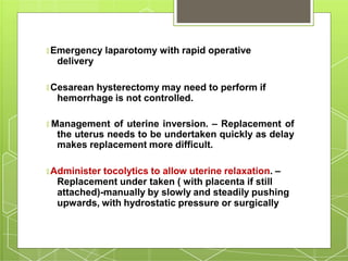 🞇 Emergency laparotomy with rapid operative
delivery
🞇 Cesarean hysterectomy may need to perform if
hemorrhage is not controlled.
🞇 Management of uterine inversion. – Replacement of
the uterus needs to be undertaken quickly as delay
makes replacement more difficult.
🞇 Administer tocolytics to allow uterine relaxation. –
Replacement under taken ( with placenta if still
attached)-manually by slowly and steadily pushing
upwards, with hydrostatic pressure or surgically
 