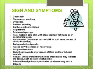 SIGN AND SYMPTOMS
Dyspnoea
Profuse sweating
Confusion/disorientation
Palpitations
Faintness/syncope
🞇 Chest pain
🞇 Nausea and vomiting
🞇
🞇
🞇
🞇
🞇
🞇 Pale, mottled, cold skin with slow capillary refill and poor
peripheral pulses.
🞇 Hypotension (remember to check BP in both arms in case of
aortic dissection).
Raised JVP/distension of neck veins.
Peripheral oedema.
🞇 Tachycardia/bradycardia.
🞇
🞇
🞇 Quiet heart sounds or presence of third and fourth heart
sounds.
🞇 Heaves, thrills or murmurs may be present and may indicate
the cause, such as valve dysfunction.
🞇 Bilateral basal pulmonary crackles or wheeze may occur.
🞇 Oliguria
 