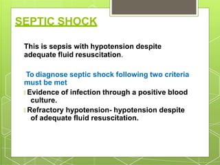 SEPTIC SHOCK
This is sepsis with hypotension despite
adequate fluid resuscitation.
To diagnose septic shock following two criteria
must be met
🞇 Evidence of infection through a positive blood
culture.
🞇 Refractory hypotension- hypotension despite
of adequate fluid resuscitation.
 