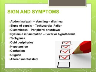 SIGN AND SYMPTOMS
🞇 Abdominal pain – Vomiting – diarrhea
🞇 Signs of sepsis – Tachycardia ,Pallor
🞇 Clamminess – Peripheral shutdown –
🞇 Systemic inflammation – Fever or hypothermia
🞇 Tachypnea
🞇 Cold peripheries
🞇 Hypotension
🞇 Confusion
🞇 Oliguria
🞇 Altered mental state
 