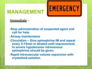 MANAGEMENT
🞇Immediate –
🞇 Stop administration of suspected agent and
call for help
🞇 Airway maintenance
🞇 Circulation – Give epinephrine IM and repeat
every 5-15min in titrated until improvement.
In severe hypotension intravenous
epinephrine should be given.
🞇 Rapid intravascular volume expansion with
crystalloid solution.
 