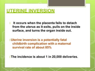 UTERINE INVERSION
🞇 It occurs when the placenta fails to detach
from the uterus as it exits, pulls on the inside
surface, and turns the organ inside out.
🞇 Uterine inversion is a potentially fatal
childbirth complication with a maternal
survival rate of about 85%
🞇 The incidence is about 1 in 20,000 deliveries.
 