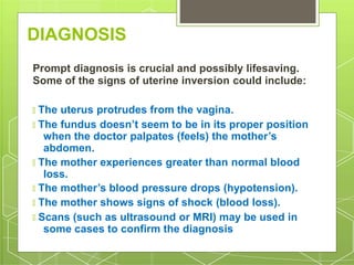 DIAGNOSIS
Prompt diagnosis is crucial and possibly lifesaving.
Some of the signs of uterine inversion could include:
🞇 The uterus protrudes from the vagina.
🞇 The fundus doesn’t seem to be in its proper position
when the doctor palpates (feels) the mother’s
abdomen.
🞇 The mother experiences greater than normal blood
loss.
🞇 The mother’s blood pressure drops (hypotension).
🞇 The mother shows signs of shock (blood loss).
🞇 Scans (such as ultrasound or MRI) may be used in
some cases to confirm the diagnosis
 
