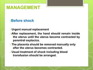 MANAGEMENT
🞇Before shock
🞇 Urgent manual replacement
🞇 After replacement, the hand should remain inside
the uterus until the uterus become contracted by
parentral oxytocics.
🞇 The placenta should be removed manually only
after the uterus becomes contracted.
🞇 Usual treatment of shock including blood
transfusion should be arranged.
 