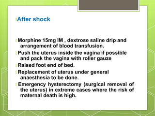🞇After shock
🞇 Morphine 15mg IM , dextrose saline drip and
arrangement of blood transfusion.
🞇 Push the uterus inside the vagina if possible
and pack the vagina with roller gauze
🞇 Raised foot end of bed.
🞇 Replacement of uterus under general
anaesthesia to be done.
🞇 Emergency hysterectomy (surgical removal of
the uterus) in extreme cases where the risk of
maternal death is high.
 