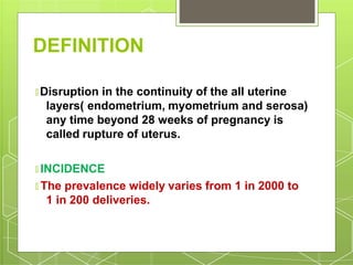DEFINITION
🞇 Disruption in the continuity of the all uterine
layers( endometrium, myometrium and serosa)
any time beyond 28 weeks of pregnancy is
called rupture of uterus.
🞇 INCIDENCE
🞇 The prevalence widely varies from 1 in 2000 to
1 in 200 deliveries.
 