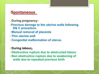 🞇Spontaneous
🞇 During pregnancy-
🞇 Previous damage to the uterine walls following
D& C procedure.
🞇 Manual removal of placenta
🞇 Thin uterine wall
🞇 Congenital malformation of uterus.
🞇 During labour-
🞇 Obstructive rupture due to obstructed labour
🞇 Non obstructive rupture due to weakening of
walls due to repeated previous birth
 