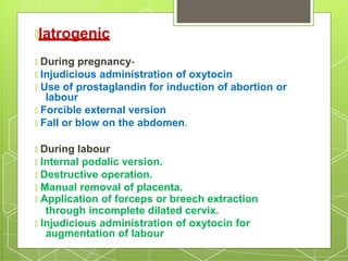 🞇Iatrogenic
🞇 During pregnancy-
🞇 Injudicious administration of oxytocin
🞇 Use of prostaglandin for induction of abortion or
labour
🞇 Forcible external version
🞇 Fall or blow on the abdomen.
🞇 During labour
🞇 Internal podalic version.
🞇 Destructive operation.
🞇 Manual removal of placenta.
🞇 Application of forceps or breech extraction
through incomplete dilated cervix.
🞇 Injudicious administration of oxytocin for
augmentation of labour
 