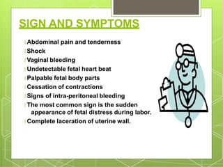 SIGN AND SYMPTOMS
🞇 Abdominal pain and tenderness
🞇 Shock
🞇 Vaginal bleeding
🞇 Undetectable fetal heart beat
🞇 Palpable fetal body parts
🞇 Cessation of contractions
🞇 Signs of intra-peritoneal bleeding
🞇 The most common sign is the sudden
appearance of fetal distress during labor.
🞇 Complete laceration of uterine wall.
 