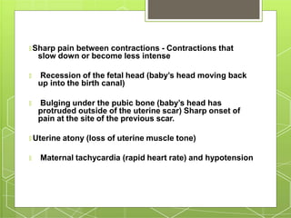🞇 Sharp pain between contractions - Contractions that
slow down or become less intense
🞇 Recession of the fetal head (baby’s head moving back
up into the birth canal)
🞇 Bulging under the pubic bone (baby’s head has
protruded outside of the uterine scar) Sharp onset of
pain at the site of the previous scar.
🞇 Uterine atony (loss of uterine muscle tone)
🞇 Maternal tachycardia (rapid heart rate) and hypotension
 