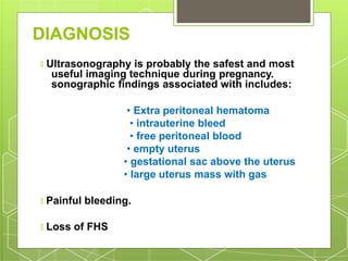 DIAGNOSIS
🞇 Ultrasonography is probably the safest and most
useful imaging technique during pregnancy.
sonographic findings associated with includes:
• Extra peritoneal hematoma
• intrauterine bleed
• free peritoneal blood
• empty uterus
• gestational sac above the uterus
• large uterus mass with gas
🞇 Painful bleeding.
🞇 Loss of FHS
 