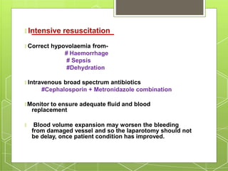 🞇 Intensive resuscitation
🞇 Correct hypovolaemia from-
# Haemorrhage
# Sepsis
#Dehydration
🞇 Intravenous broad spectrum antibiotics
#Cephalosporin + Metronidazole combination
🞇 Monitor to ensure adequate fluid and blood
replacement
🞇 Blood volume expansion may worsen the bleeding
from damaged vessel and so the laparotomy should not
be delay, once patient condition has improved.
 