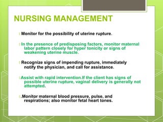 NURSING MANAGEMENT
🞇 Monitor for the possibility of uterine rupture.
🞇 In the presence of predisposing factors, monitor maternal
labor pattern closely for hyper tonicity or signs of
weakening uterine muscle.
🞇 Recognize signs of impending rupture, immediately
notify the physician, and call for assistance.
🞇 Assist with rapid intervention.If the client has signs of
possible uterine rupture, vaginal delivery is generally not
attempted.
🞇 .Monitor maternal blood pressure, pulse, and
respirations; also monitor fetal heart tones.
 