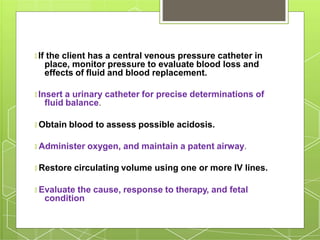 🞇 If the client has a central venous pressure catheter in
place, monitor pressure to evaluate blood loss and
effects of fluid and blood replacement.
🞇 Insert a urinary catheter for precise determinations of
fluid balance.
🞇 Obtain blood to assess possible acidosis.
🞇 Administer oxygen, and maintain a patent airway.
🞇 Restore circulating volume using one or more IV lines.
🞇 Evaluate the cause, response to therapy, and fetal
condition
 