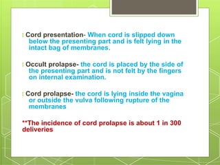 🞇 Cord presentation- When cord is slipped down
below the presenting part and is felt lying in the
intact bag of membranes.
🞇 Occult prolapse- the cord is placed by the side of
the presenting part and is not felt by the fingers
on internal examination.
🞇 Cord prolapse- the cord is lying inside the vagina
or outside the vulva following rupture of the
membranes
**The incidence of cord prolapse is about 1 in 300
deliveries
 