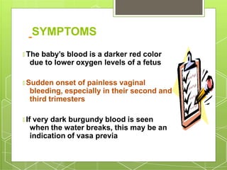 SYMPTOMS
🞇 The baby’s blood is a darker red color
due to lower oxygen levels of a fetus
🞇 Sudden onset of painless vaginal
bleeding, especially in their second and
third trimesters
🞇 If very dark burgundy blood is seen
when the water breaks, this may be an
indication of vasa previa
 