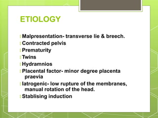 ETIOLOGY
🞇 Malpresentation- transverse lie & breech.
🞇 Contracted pelvis
🞇 Prematurity
🞇 Twins
🞇 Hydramnios
🞇 Placental factor- minor degree placenta
praevia
🞇 Iatrogenic- low rupture of the membranes,
manual rotation of the head.
🞇 Stablising induction
 