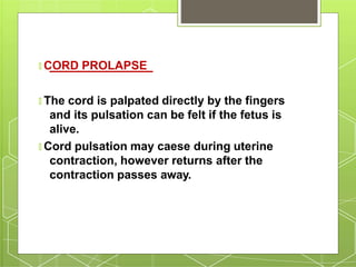 🞇 CORD PROLAPSE
🞇 The cord is palpated directly by the fingers
and its pulsation can be felt if the fetus is
alive.
🞇 Cord pulsation may caese during uterine
contraction, however returns after the
contraction passes away.
 