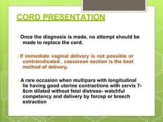 CORD PRESENTATION
🞇 Once the diagnosis is made, no attempt should be
made to replace the cord.
🞇 If immediate vaginal delivery is not possible or
contraindicated , caesarean section is the best
method of delivery.
🞇 A rare occasion when multipara with longitudinal
lie having good uterine contractions with cervix 7-
8cm dilated without fetal distress- watchful
competency and delivery by forcep or breech
extraction
 