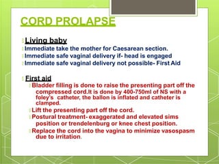 CORD PROLAPSE
🞇 Living baby
🞇 Immediate take the mother for Caesarean section.
🞇 Immediate safe vaginal delivery if- head is engaged
🞇 Immediate safe vaginal delivery not possible- First Aid
🞇 First aid
🞇 Bladder filling is done to raise the presenting part off the
compressed cord.It is done by 400-750ml of NS with a
foley’s catheter, the ballon is inflated and catheter is
clamped.
🞇 Lift the presenting part off the cord.
🞇 Postural treatment- exaggerated and elevated sims
position or trendelenburg or knee chest position.
🞇 Replace the cord into the vagina to minimize vasospasm
due to irritation.
 