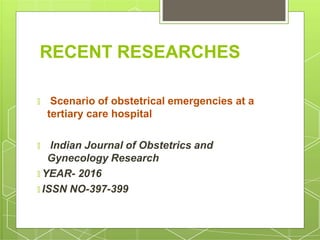RECENT RESEARCHES
🞇 Scenario of obstetrical emergencies at a
tertiary care hospital
🞇 Indian Journal of Obstetrics and
Gynecology Research
🞇 YEAR- 2016
🞇 ISSN NO-397-399
 
