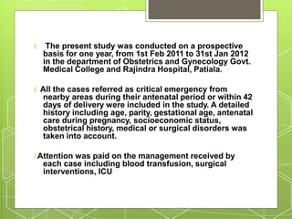 🞇 The present study was conducted on a prospective
basis for one year, from 1st Feb 2011 to 31st Jan 2012
in the department of Obstetrics and Gynecology Govt.
Medical College and Rajindra Hospital, Patiala.
🞇 All the cases referred as critical emergency from
nearby areas during their antenatal period or within 42
days of delivery were included in the study. A detailed
history including age, parity, gestational age, antenatal
care during pregnancy, socioeconomic status,
obstetrical history, medical or surgical disorders was
taken into account.
🞇 Attention was paid on the management received by
each case including blood transfusion, surgical
interventions, ICU
 